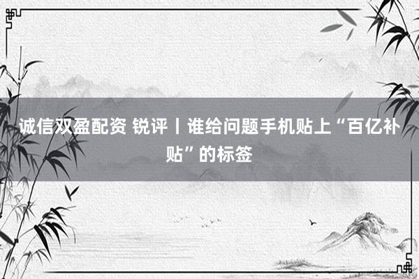 诚信双盈配资 锐评丨谁给问题手机贴上“百亿补贴”的标签