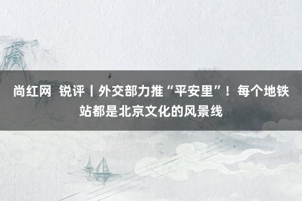 尚红网  锐评丨外交部力推“平安里”！每个地铁站都是北京文化的风景线