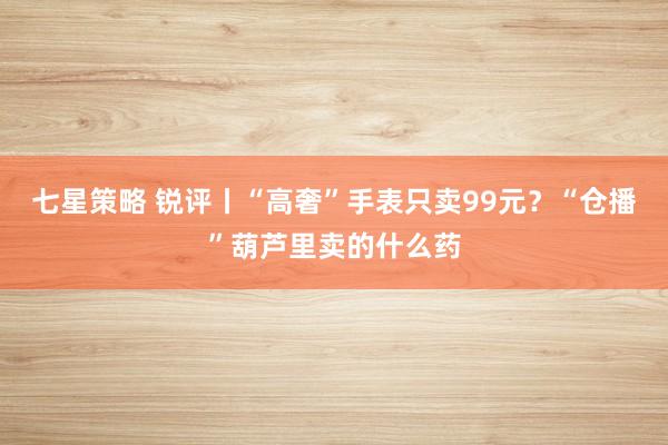 七星策略 锐评丨“高奢”手表只卖99元？“仓播”葫芦里卖的什么药