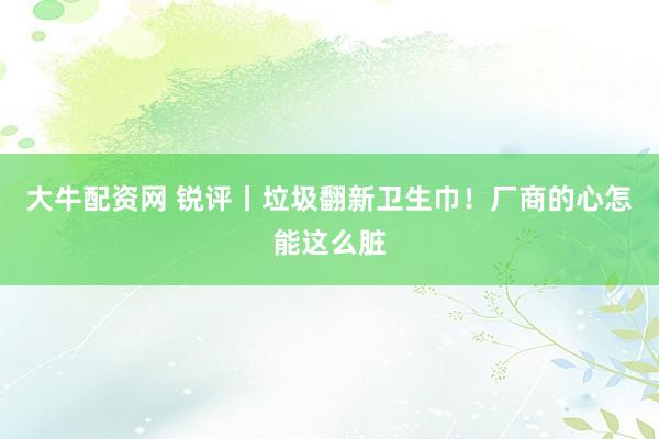 大牛配资网 锐评丨垃圾翻新卫生巾！厂商的心怎能这么脏
