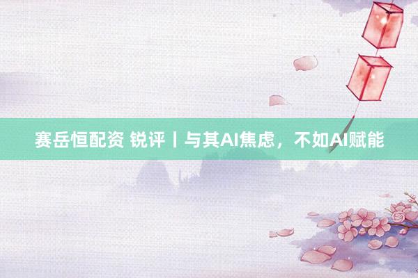 赛岳恒配资 锐评丨与其AI焦虑，不如AI赋能