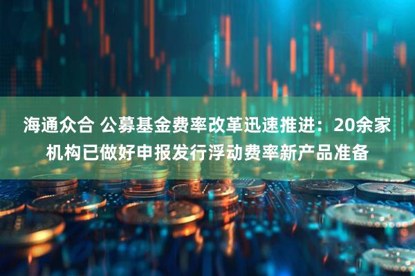 海通众合 公募基金费率改革迅速推进：20余家机构已做好申报发行浮动费率新产品准备