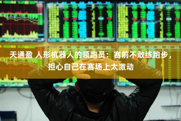 天通盈 人形机器人的领跑员：赛前不敢练跑步，担心自己在赛场上太激动