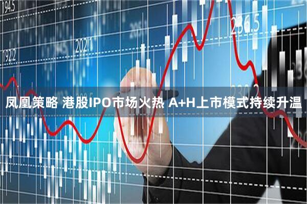 凤凰策略 港股IPO市场火热 A+H上市模式持续升温