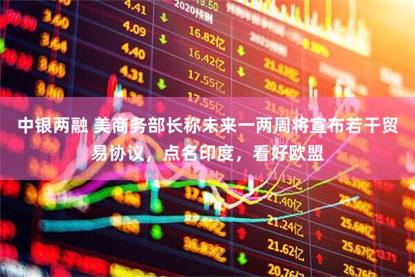 中银两融 美商务部长称未来一两周将宣布若干贸易协议，点名印度，看好欧盟