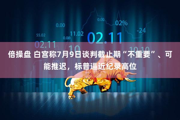 倍操盘 白宫称7月9日谈判截止期“不重要”、可能推迟，标普逼近纪录高位
