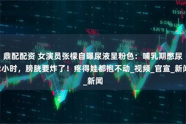 鼎配配资 女演员张檬自曝尿液呈粉色：哺乳期憋尿2小时，膀胱要炸了！疼得娃都抱不动_视频_官宣_新闻