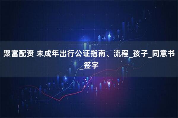 聚富配资 未成年出行公证指南、流程_孩子_同意书_签字