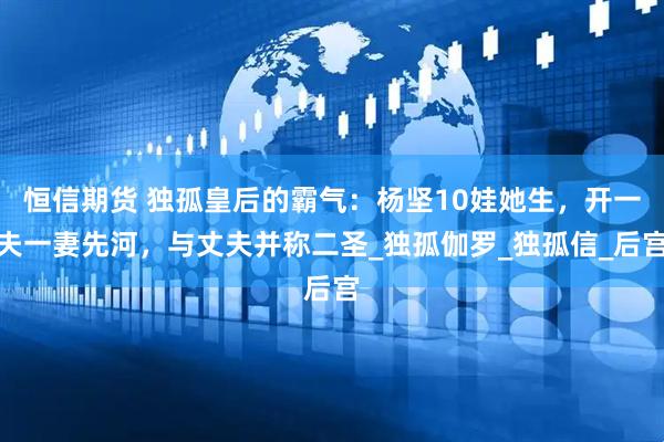 恒信期货 独孤皇后的霸气：杨坚10娃她生，开一夫一妻先河，与丈夫并称二圣_独孤伽罗_独孤信_后宫