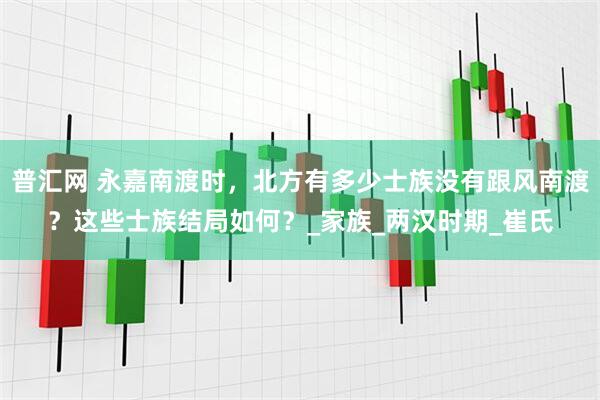 普汇网 永嘉南渡时，北方有多少士族没有跟风南渡？这些士族结局如何？_家族_两汉时期_崔氏