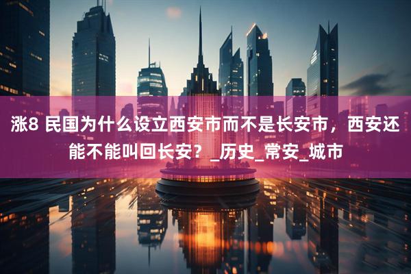 涨8 民国为什么设立西安市而不是长安市，西安还能不能叫回长安？_历史_常安_城市