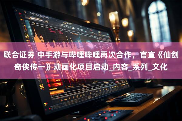 联合证券 中手游与哔哩哔哩再次合作，官宣《仙剑奇侠传一》动画化项目启动_内容_系列_文化