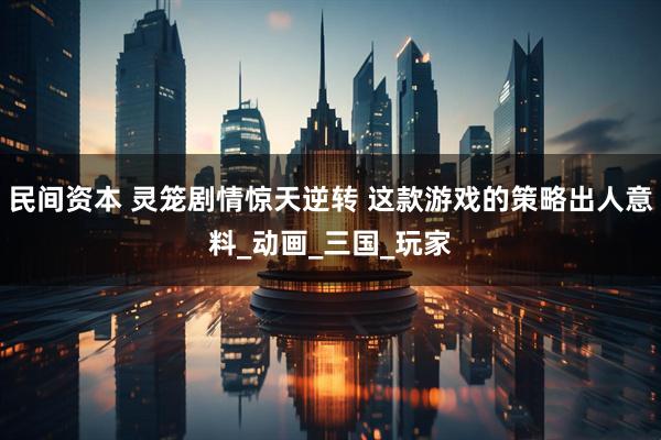 民间资本 灵笼剧情惊天逆转 这款游戏的策略出人意料_动画_三国_玩家