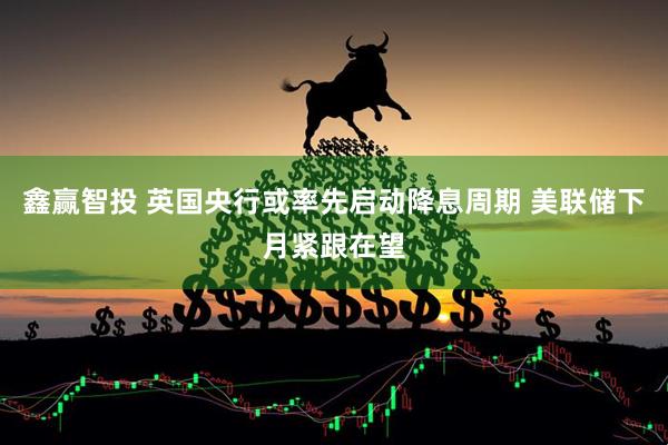 鑫赢智投 英国央行或率先启动降息周期 美联储下月紧跟在望