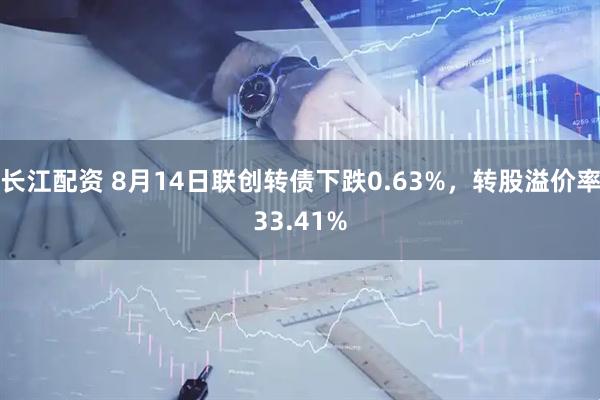 长江配资 8月14日联创转债下跌0.63%，转股溢价率33.41%