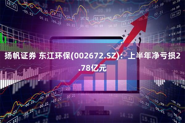 扬帆证券 东江环保(002672.SZ)：上半年净亏损2.78亿元