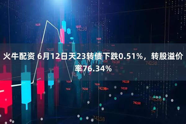 火牛配资 6月12日天23转债下跌0.51%，转股溢价率76.34%