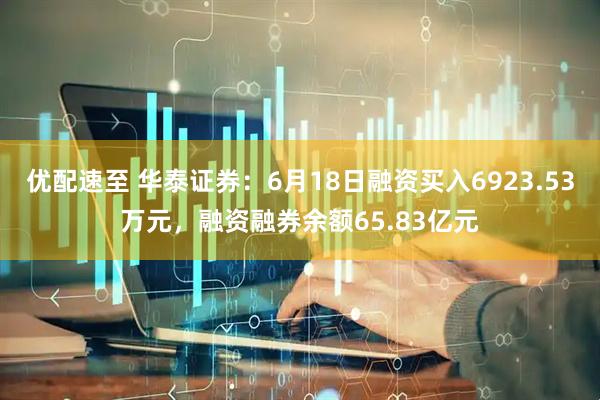 优配速至 华泰证券：6月18日融资买入6923.53万元，融资融券余额65.83亿元