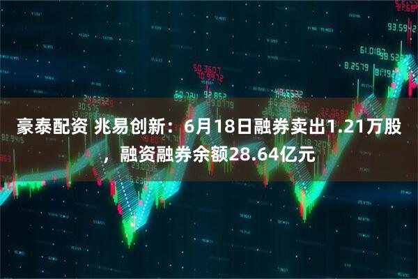 豪泰配资 兆易创新：6月18日融券卖出1.21万股，融资融券余额28.64亿元