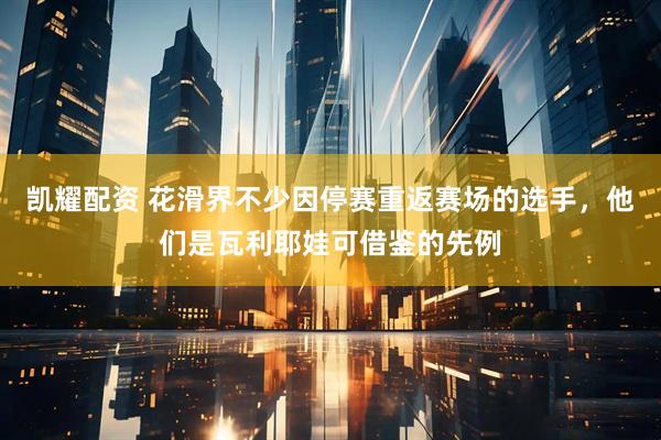 凯耀配资 花滑界不少因停赛重返赛场的选手，他们是瓦利耶娃可借鉴的先例