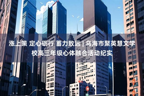 涨上策 定心砺行 蓄力致远 | 乌海市聚英慧文学校高三年级心体融合活动纪实