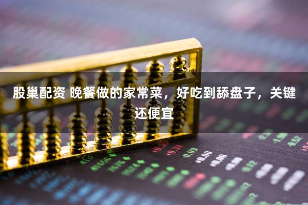 股巢配资 晚餐做的家常菜，好吃到舔盘子，关键还便宜
