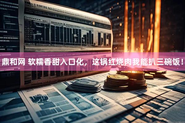 鼎和网 软糯香甜入口化，这锅红烧肉我能扒三碗饭！