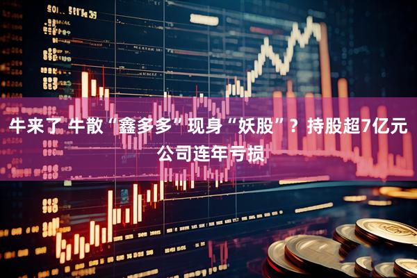 牛来了 牛散“鑫多多”现身“妖股”？持股超7亿元 公司连年亏损